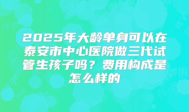 2025年大龄单身可以在泰安市中心医院做三代试管生孩子吗？费用构成是怎么样的