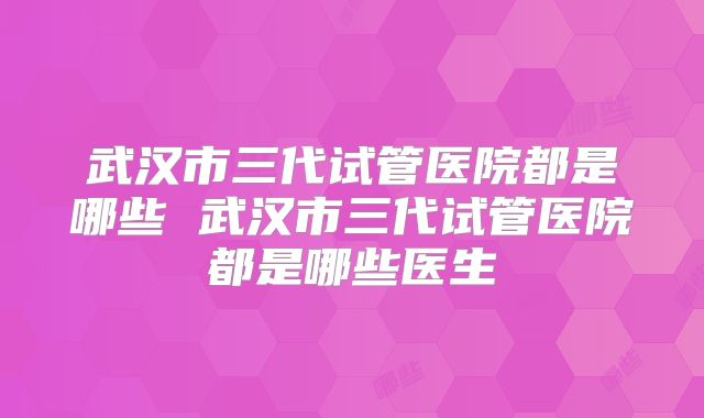 武汉市三代试管医院都是哪些 武汉市三代试管医院都是哪些医生