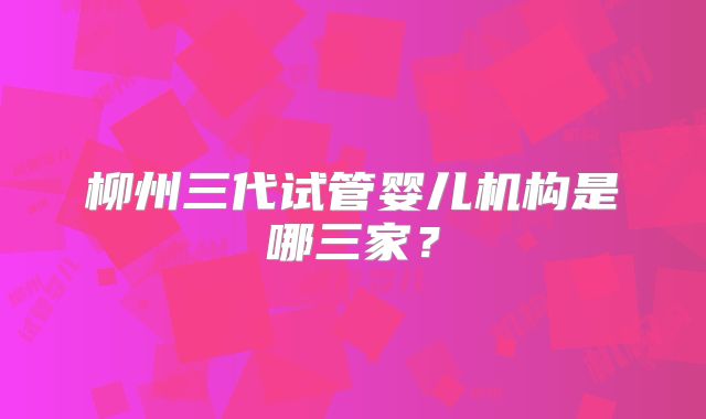 柳州三代试管婴儿机构是哪三家?