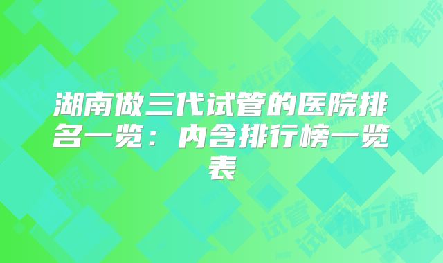 湖南做三代试管的医院排名一览：内含排行榜一览表