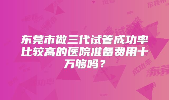 东莞市做三代试管成功率比较高的医院准备费用十万够吗?