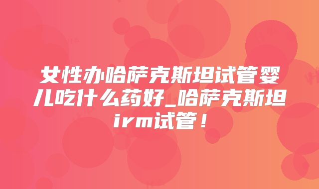 女性办哈萨克斯坦试管婴儿吃什么药好_哈萨克斯坦irm试管！