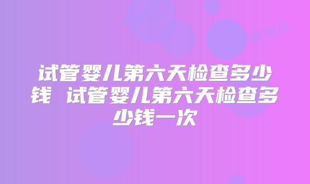 试管婴儿第六天检查多少钱 试管婴儿第六天检查多少钱一次