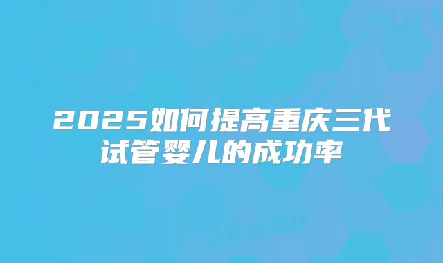 2025如何提高重庆三代试管婴儿的成功率