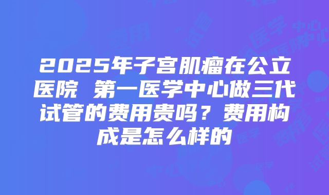 2025年子宫肌瘤在公立医院 第一医学中心做三代试管的费用贵吗？费用构成是怎么样的