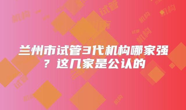 兰州市试管3代机构哪家强?这几家是公认的