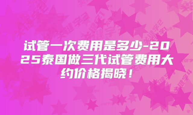 试管一次费用是多少-2025泰国做三代试管费用大约价格揭晓!