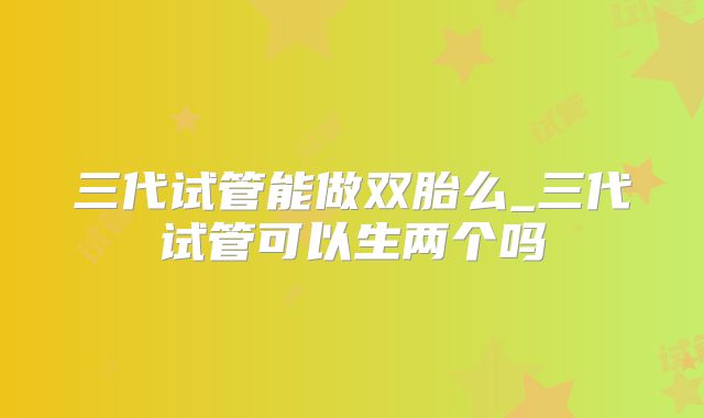 三代试管能做双胎么_三代试管可以生两个吗