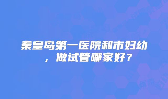 秦皇岛第一医院和市妇幼 ,做试管哪家好?