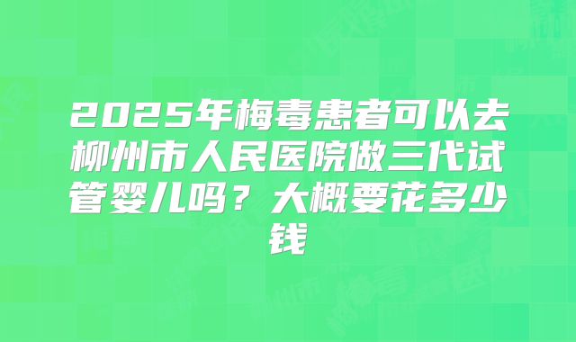 2025年梅毒患者可以去柳州市人民医院做三代试管婴儿吗?大概要花多少钱