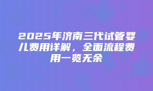 2025年济南三代试管婴儿费用详解,全面流程费用一览无余