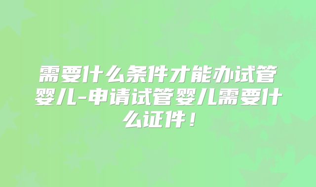 需要什么条件才能办试管婴儿-申请试管婴儿需要什么证件!