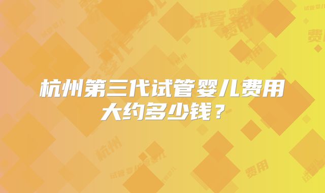 杭州第三代试管婴儿费用大约多少钱？