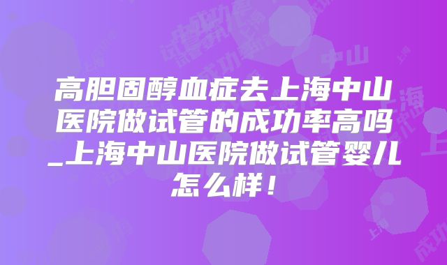 高胆固醇血症去上海中山医院做试管的成功率高吗_上海中山医院做试管婴儿怎么样!