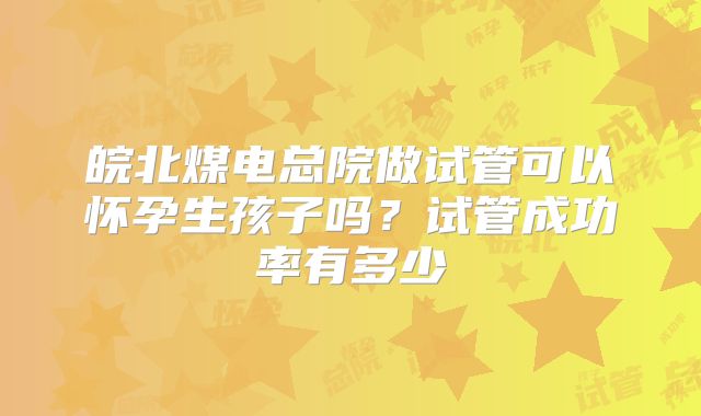 皖北煤电总院做试管可以怀孕生孩子吗？试管成功率有多少