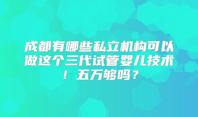 成都有哪些私立机构可以做这个三代试管婴儿技术!五万够吗?