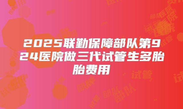 2025联勤保障部队第924医院做三代试管生多胎胎费用