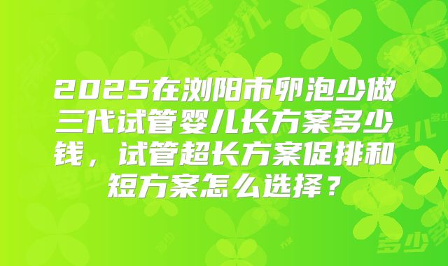 2025在浏阳市卵泡少做三代试管婴儿长方案多少钱，试管超长方案促排和短方案怎么选择？