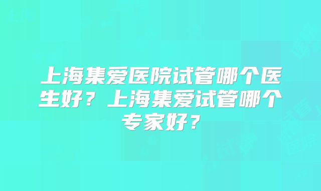 上海集爱医院试管哪个医生好？上海集爱试管哪个专家好？