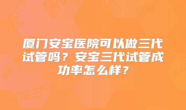 厦门安宝医院可以做三代试管吗?安宝三代试管成功率怎么样?