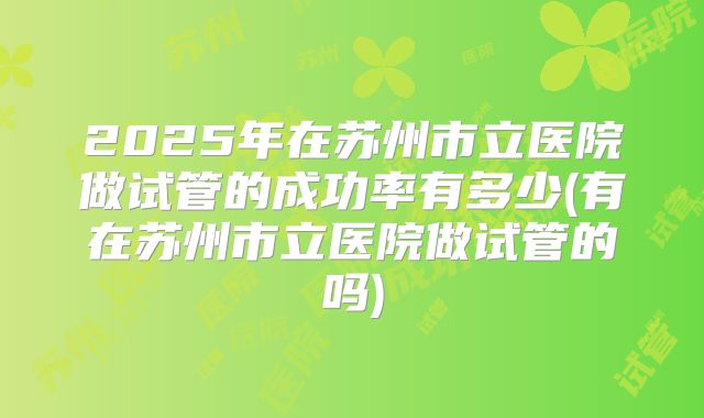 2025年在苏州市立医院做试管的成功率有多少(有在苏州市立医院做试管的吗)