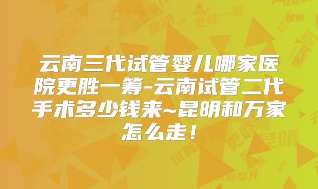 云南三代试管婴儿哪家医院更胜一筹-云南试管二代手术多少钱来~昆明和万家怎么走！