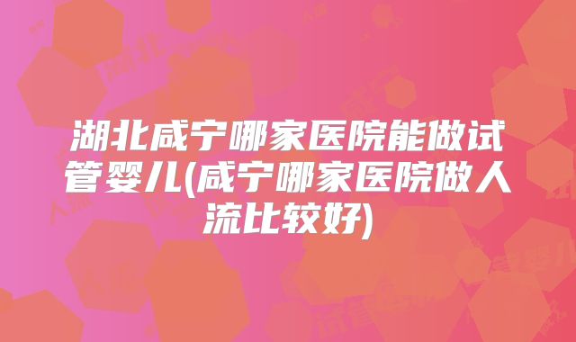 湖北咸宁哪家医院能做试管婴儿(咸宁哪家医院做人流比较好)
