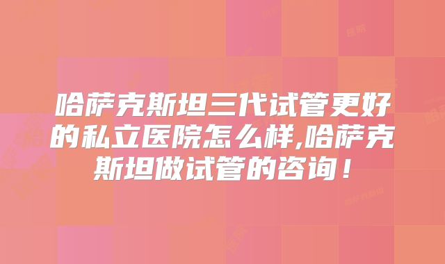 哈萨克斯坦三代试管更好的私立医院怎么样,哈萨克斯坦做试管的咨询!