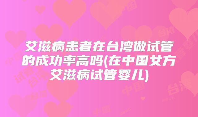 艾滋病患者在台湾做试管的成功率高吗(在中国女方艾滋病试管婴儿)