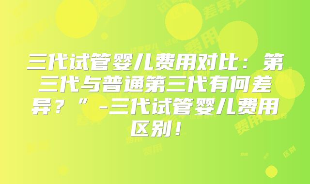 三代试管婴儿费用对比：第三代与普通第三代有何差异？”-三代试管婴儿费用区别！
