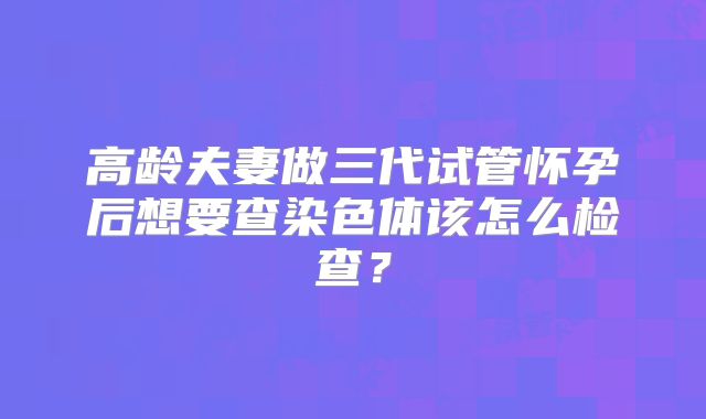 高龄夫妻做三代试管怀孕后想要查染色体该怎么检查?
