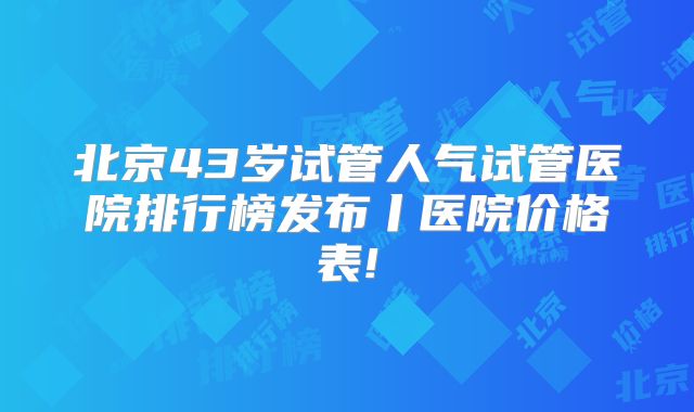 北京43岁试管人气试管医院排行榜发布丨医院价格表!