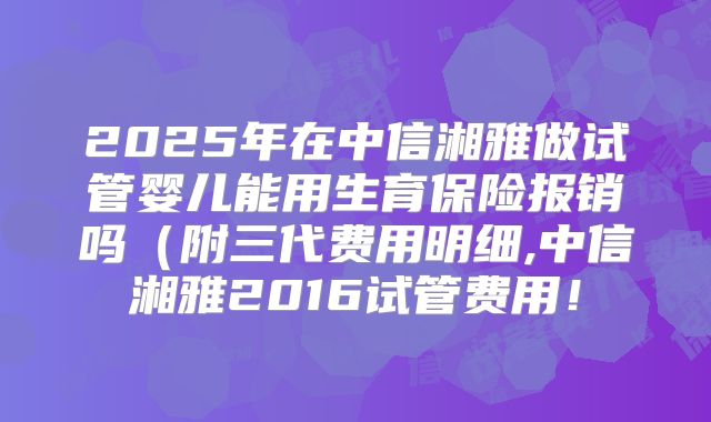 2025年在中信湘雅做试管婴儿能用生育保险报销吗（附三代费用明细,中信湘雅2016试管费用！
