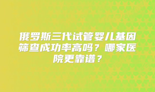俄罗斯三代试管婴儿基因筛查成功率高吗?哪家医院更靠谱?