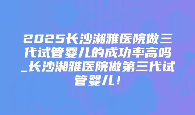 2025长沙湘雅医院做三代试管婴儿的成功率高吗_长沙湘雅医院做第三代试管婴儿！