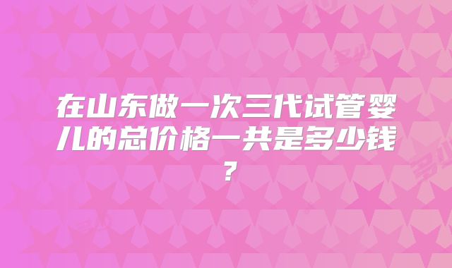 在山东做一次三代试管婴儿的总价格一共是多少钱？