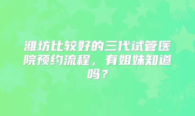 潍坊比较好的三代试管医院预约流程,有姐妹知道吗?
