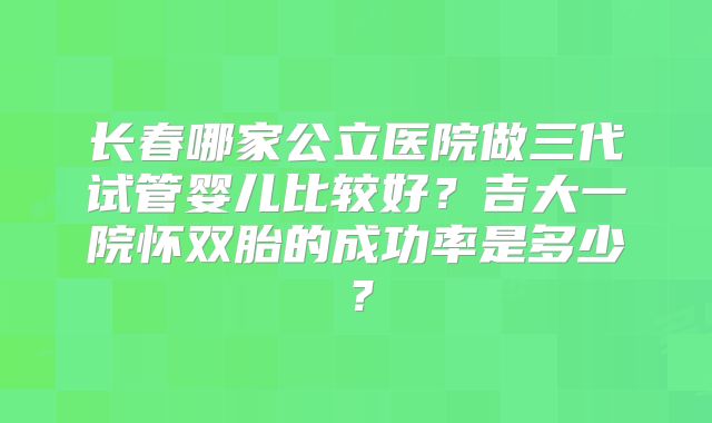 长春哪家公立医院做三代试管婴儿比较好?吉大一院怀双胎的成功率是多少?