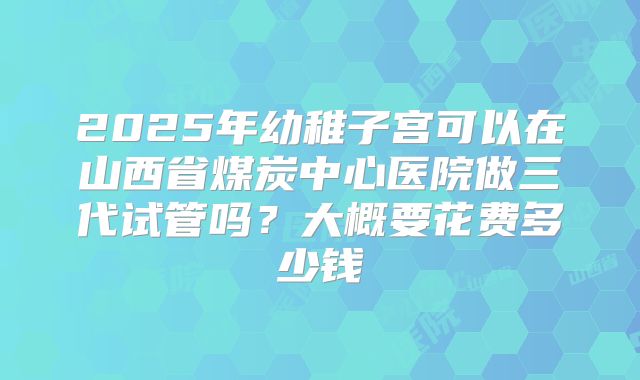 2025年幼稚子宫可以在山西省煤炭中心医院做三代试管吗？大概要花费多少钱