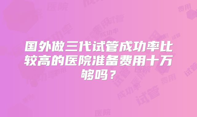国外做三代试管成功率比较高的医院准备费用十万够吗?