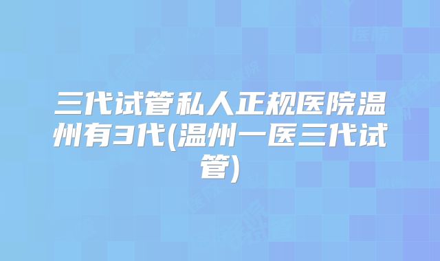 三代试管私人正规医院温州有3代(温州一医三代试管)