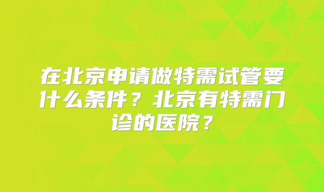在北京申请做特需试管要什么条件?北京有特需门诊的医院?