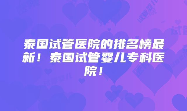 泰国试管医院的排名榜最新！泰国试管婴儿专科医院！