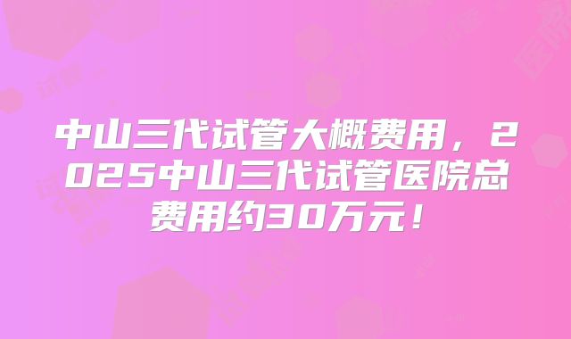 中山三代试管大概费用,2025中山三代试管医院总费用约30万元!