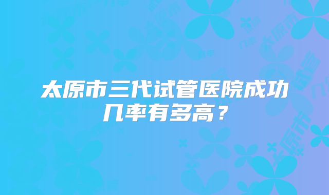 太原市三代试管医院成功几率有多高?