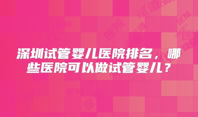 深圳试管婴儿医院排名，哪些医院可以做试管婴儿？
