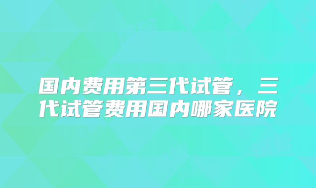 国内费用第三代试管,三代试管费用国内哪家医院