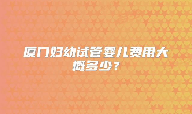 厦门妇幼试管婴儿费用大概多少？
