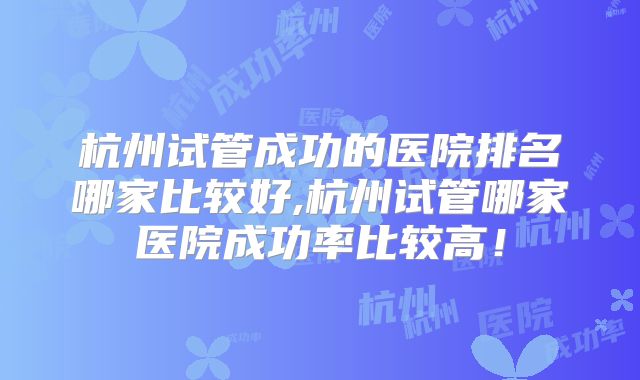 杭州试管成功的医院排名哪家比较好,杭州试管哪家医院成功率比较高!