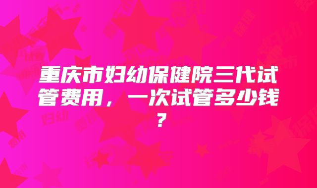 重庆市妇幼保健院三代试管费用，一次试管多少钱？